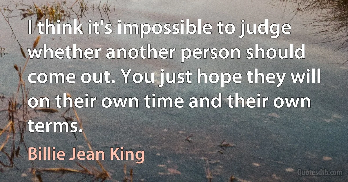 I think it's impossible to judge whether another person should come out. You just hope they will on their own time and their own terms. (Billie Jean King)