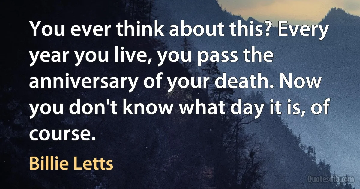 You ever think about this? Every year you live, you pass the anniversary of your death. Now you don't know what day it is, of course. (Billie Letts)