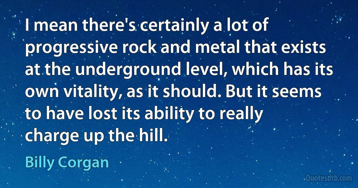 I mean there's certainly a lot of progressive rock and metal that exists at the underground level, which has its own vitality, as it should. But it seems to have lost its ability to really charge up the hill. (Billy Corgan)