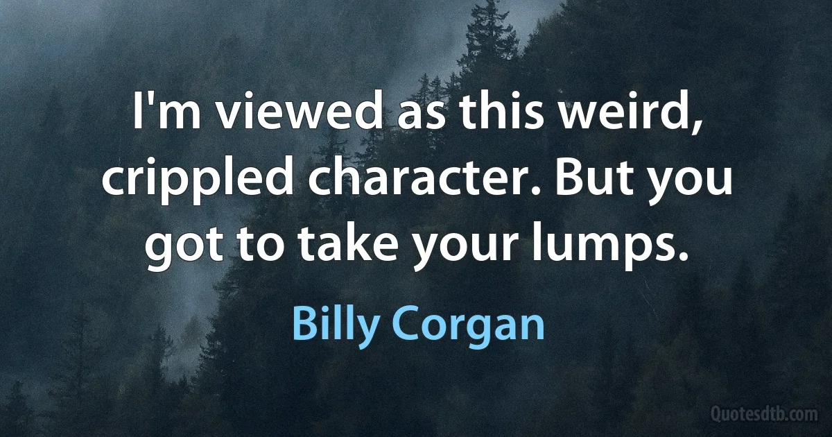 I'm viewed as this weird, crippled character. But you got to take your lumps. (Billy Corgan)