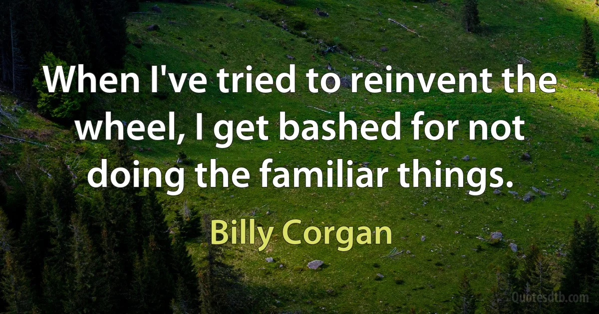 When I've tried to reinvent the wheel, I get bashed for not doing the familiar things. (Billy Corgan)