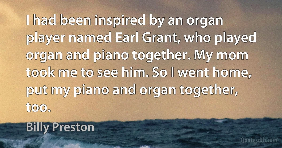 I had been inspired by an organ player named Earl Grant, who played organ and piano together. My mom took me to see him. So I went home, put my piano and organ together, too. (Billy Preston)