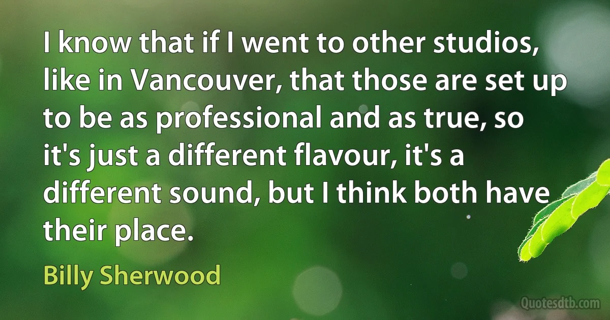 I know that if I went to other studios, like in Vancouver, that those are set up to be as professional and as true, so it's just a different flavour, it's a different sound, but I think both have their place. (Billy Sherwood)