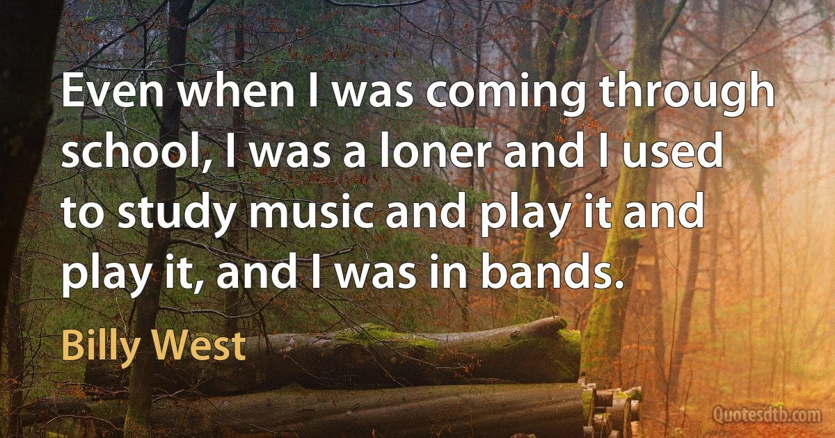 Even when I was coming through school, I was a loner and I used to study music and play it and play it, and I was in bands. (Billy West)