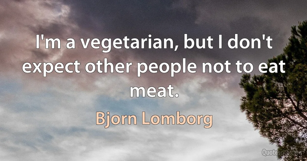 I'm a vegetarian, but I don't expect other people not to eat meat. (Bjorn Lomborg)