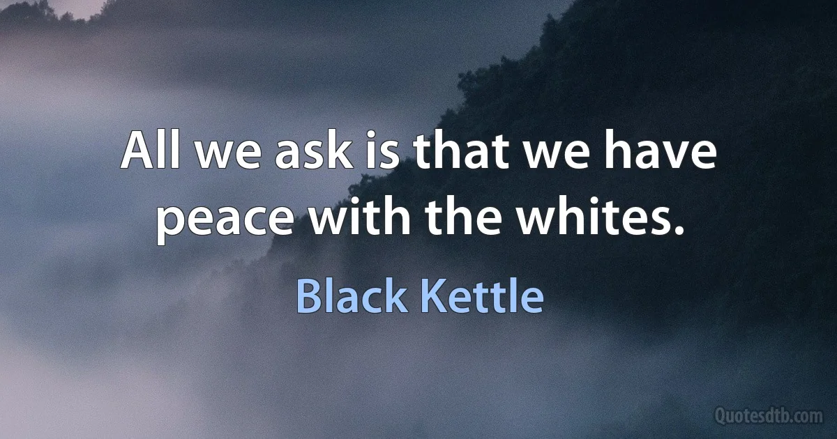 All we ask is that we have peace with the whites. (Black Kettle)