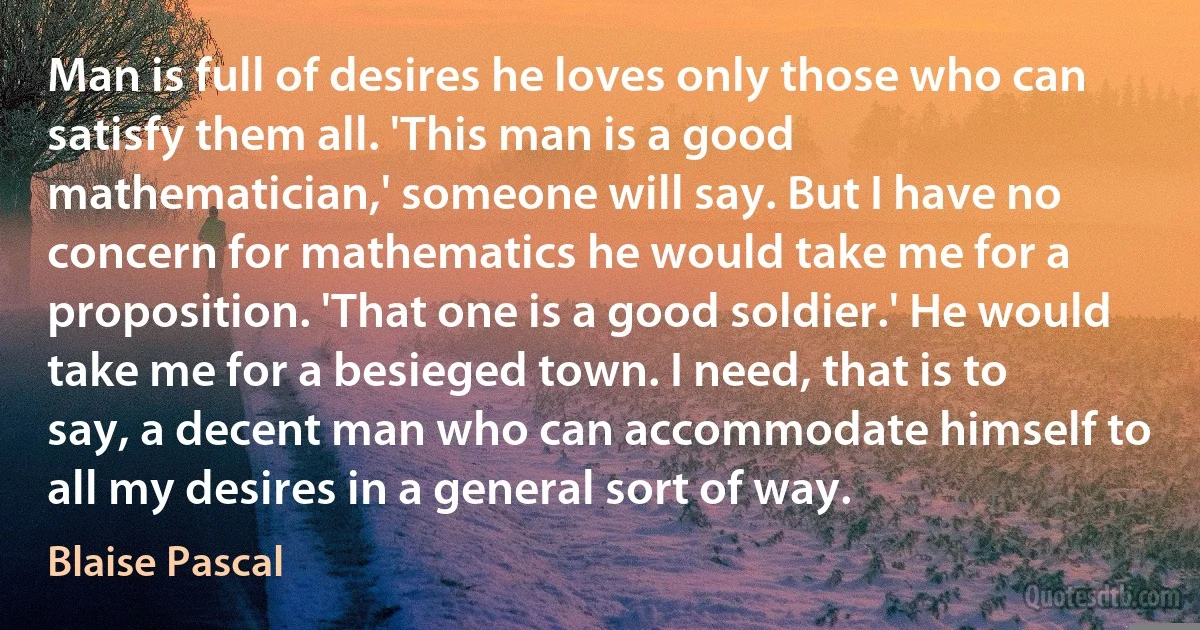 Man is full of desires he loves only those who can satisfy them all. 'This man is a good mathematician,' someone will say. But I have no concern for mathematics he would take me for a proposition. 'That one is a good soldier.' He would take me for a besieged town. I need, that is to say, a decent man who can accommodate himself to all my desires in a general sort of way. (Blaise Pascal)