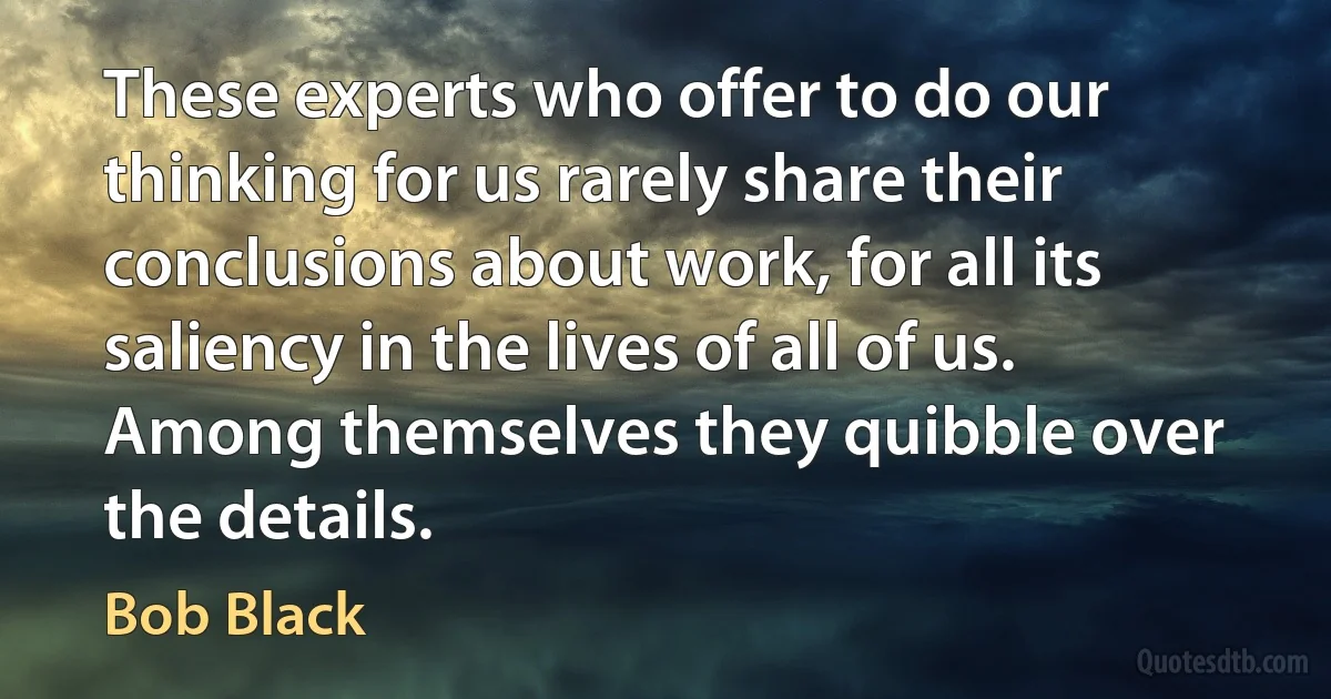 These experts who offer to do our thinking for us rarely share their conclusions about work, for all its saliency in the lives of all of us. Among themselves they quibble over the details. (Bob Black)