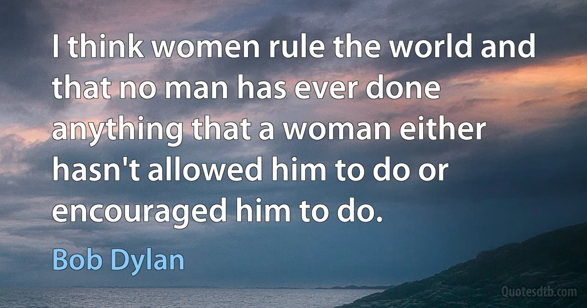 I think women rule the world and that no man has ever done anything that a woman either hasn't allowed him to do or encouraged him to do. (Bob Dylan)