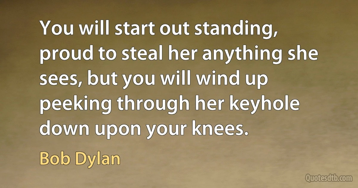 You will start out standing, proud to steal her anything she sees, but you will wind up peeking through her keyhole down upon your knees. (Bob Dylan)