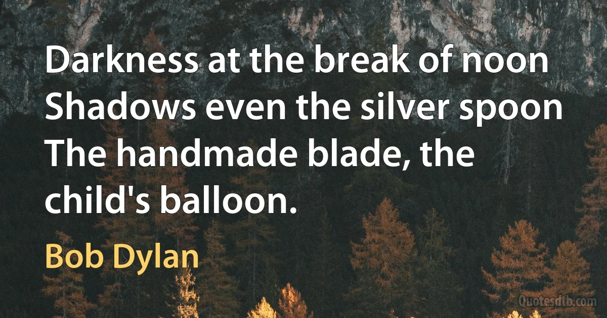 Darkness at the break of noon
Shadows even the silver spoon
The handmade blade, the child's balloon. (Bob Dylan)