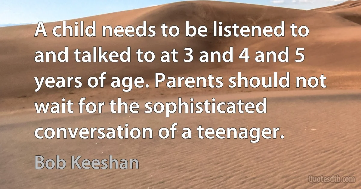 A child needs to be listened to and talked to at 3 and 4 and 5 years of age. Parents should not wait for the sophisticated conversation of a teenager. (Bob Keeshan)