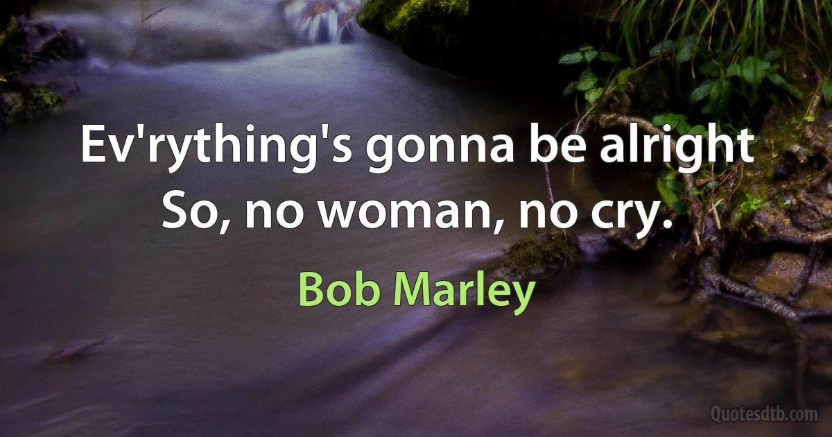 Ev'rything's gonna be alright
So, no woman, no cry. (Bob Marley)