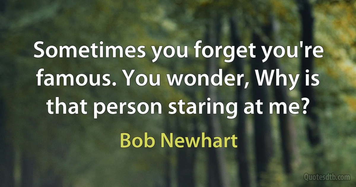 Sometimes you forget you're famous. You wonder, Why is that person staring at me? (Bob Newhart)