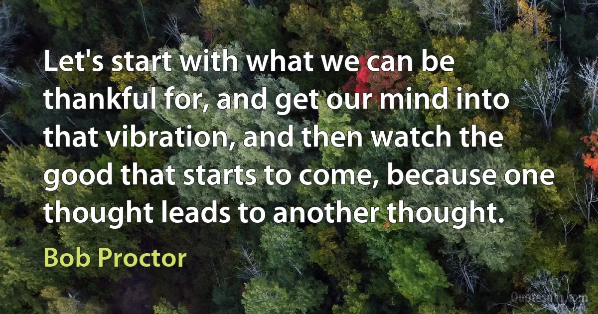 Let's start with what we can be thankful for, and get our mind into that vibration, and then watch the good that starts to come, because one thought leads to another thought. (Bob Proctor)