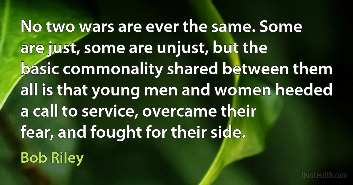 No two wars are ever the same. Some are just, some are unjust, but the basic commonality shared between them all is that young men and women heeded a call to service, overcame their fear, and fought for their side. (Bob Riley)