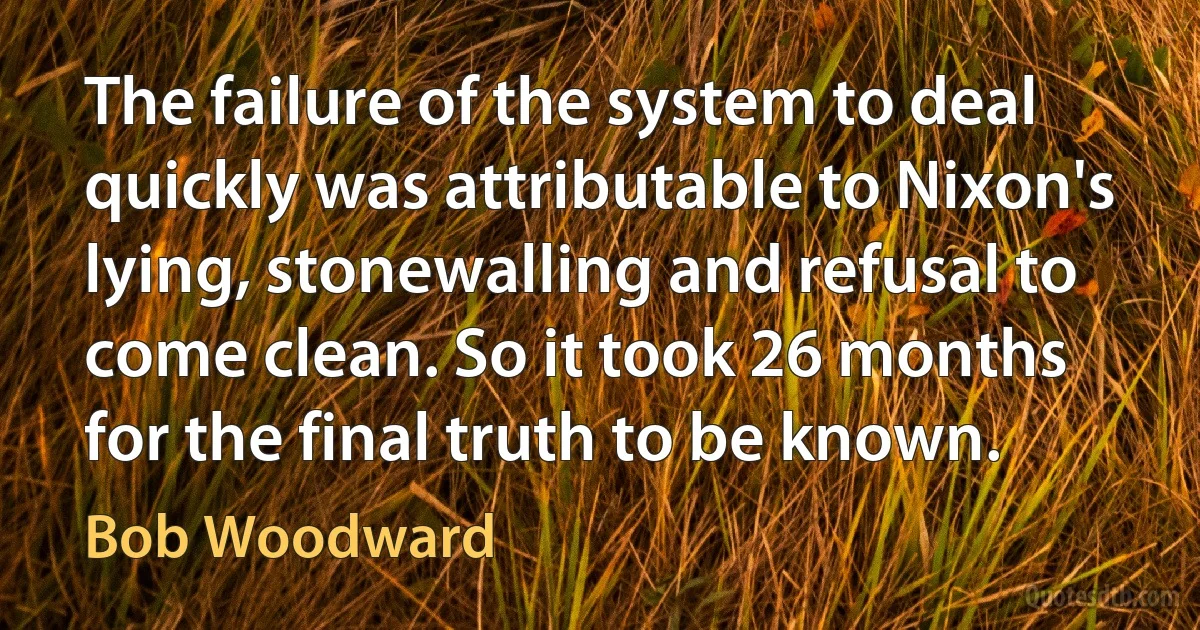 The failure of the system to deal quickly was attributable to Nixon's lying, stonewalling and refusal to come clean. So it took 26 months for the final truth to be known. (Bob Woodward)