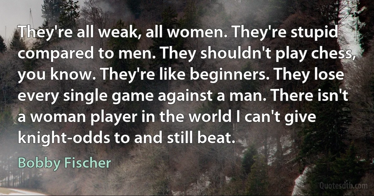 They're all weak, all women. They're stupid compared to men. They shouldn't play chess, you know. They're like beginners. They lose every single game against a man. There isn't a woman player in the world I can't give knight-odds to and still beat. (Bobby Fischer)