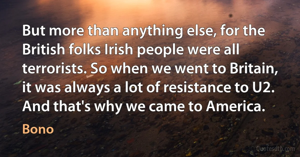 But more than anything else, for the British folks Irish people were all terrorists. So when we went to Britain, it was always a lot of resistance to U2. And that's why we came to America. (Bono)