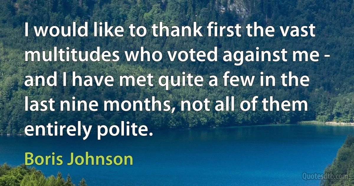 I would like to thank first the vast multitudes who voted against me - and I have met quite a few in the last nine months, not all of them entirely polite. (Boris Johnson)