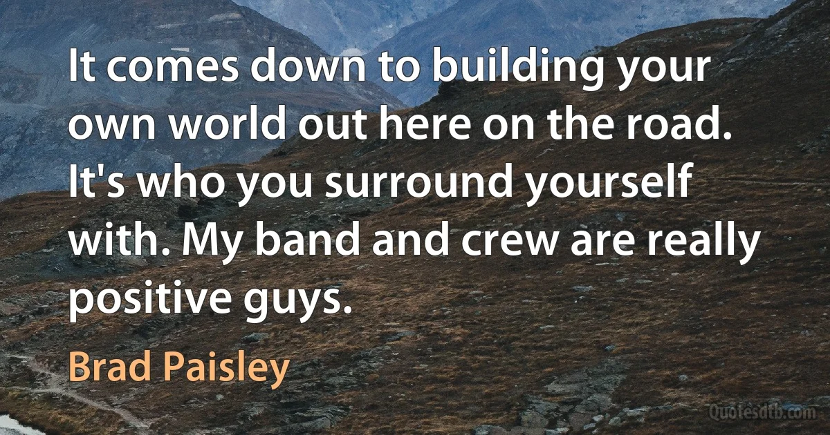 It comes down to building your own world out here on the road. It's who you surround yourself with. My band and crew are really positive guys. (Brad Paisley)