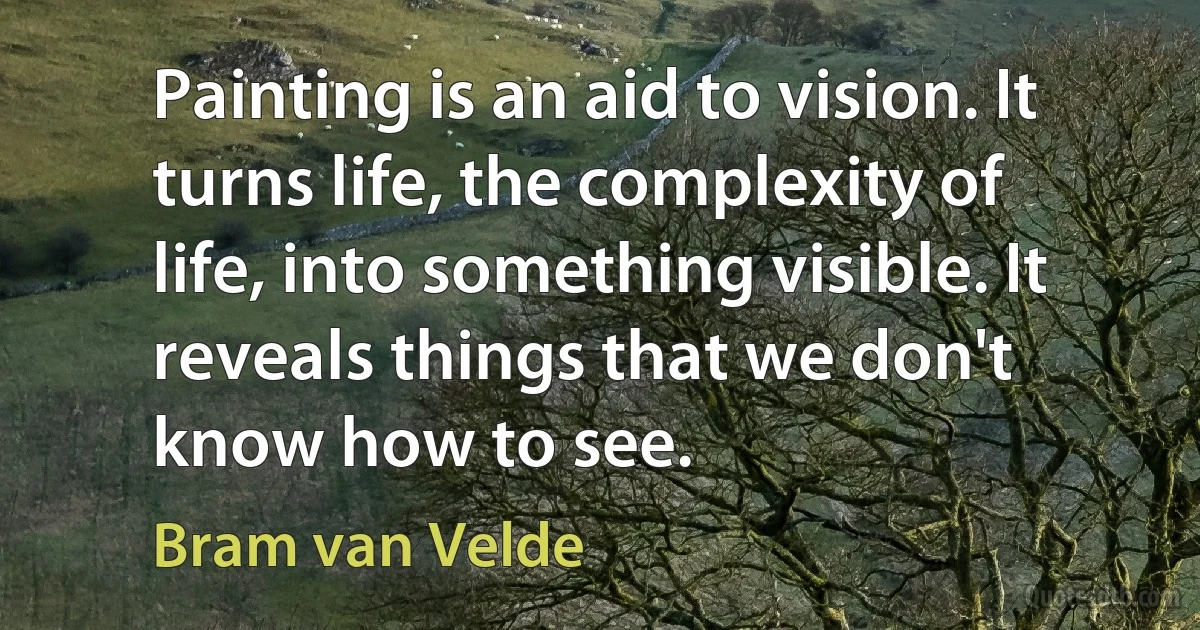 Painting is an aid to vision. It turns life, the complexity of life, into something visible. It reveals things that we don't know how to see. (Bram van Velde)