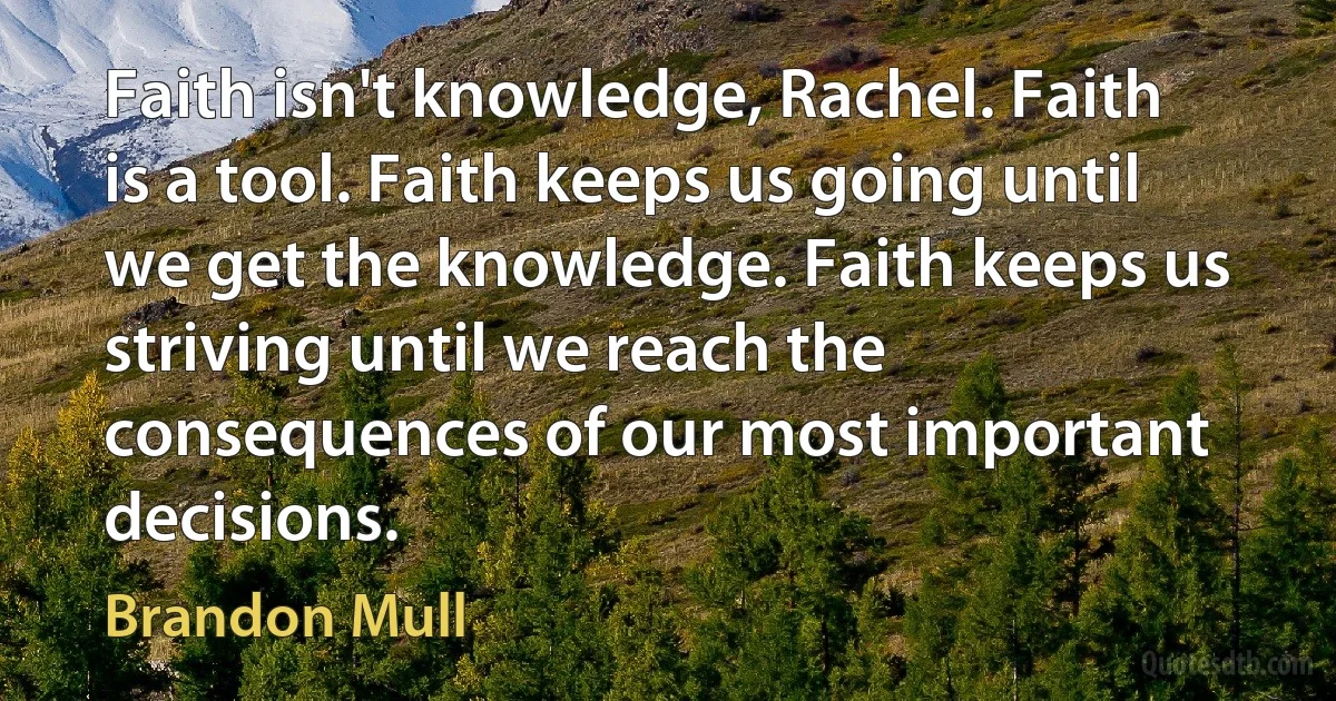 Faith isn't knowledge, Rachel. Faith is a tool. Faith keeps us going until we get the knowledge. Faith keeps us striving until we reach the consequences of our most important decisions. (Brandon Mull)