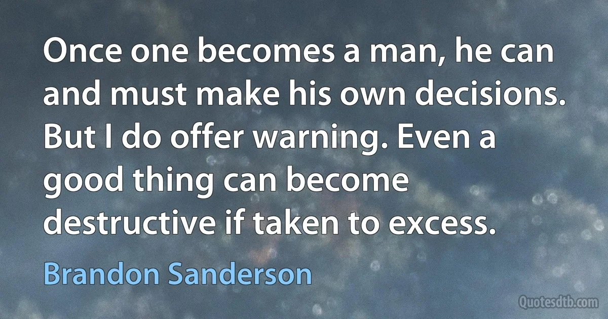 Once one becomes a man, he can and must make his own decisions. But I do offer warning. Even a good thing can become destructive if taken to excess. (Brandon Sanderson)