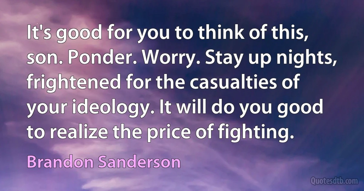 It's good for you to think of this, son. Ponder. Worry. Stay up nights, frightened for the casualties of your ideology. It will do you good to realize the price of fighting. (Brandon Sanderson)