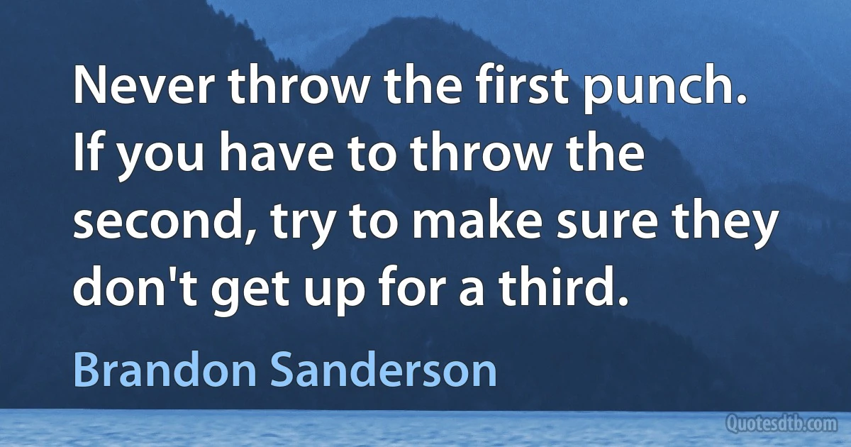 Never throw the first punch. If you have to throw the second, try to make sure they don't get up for a third. (Brandon Sanderson)