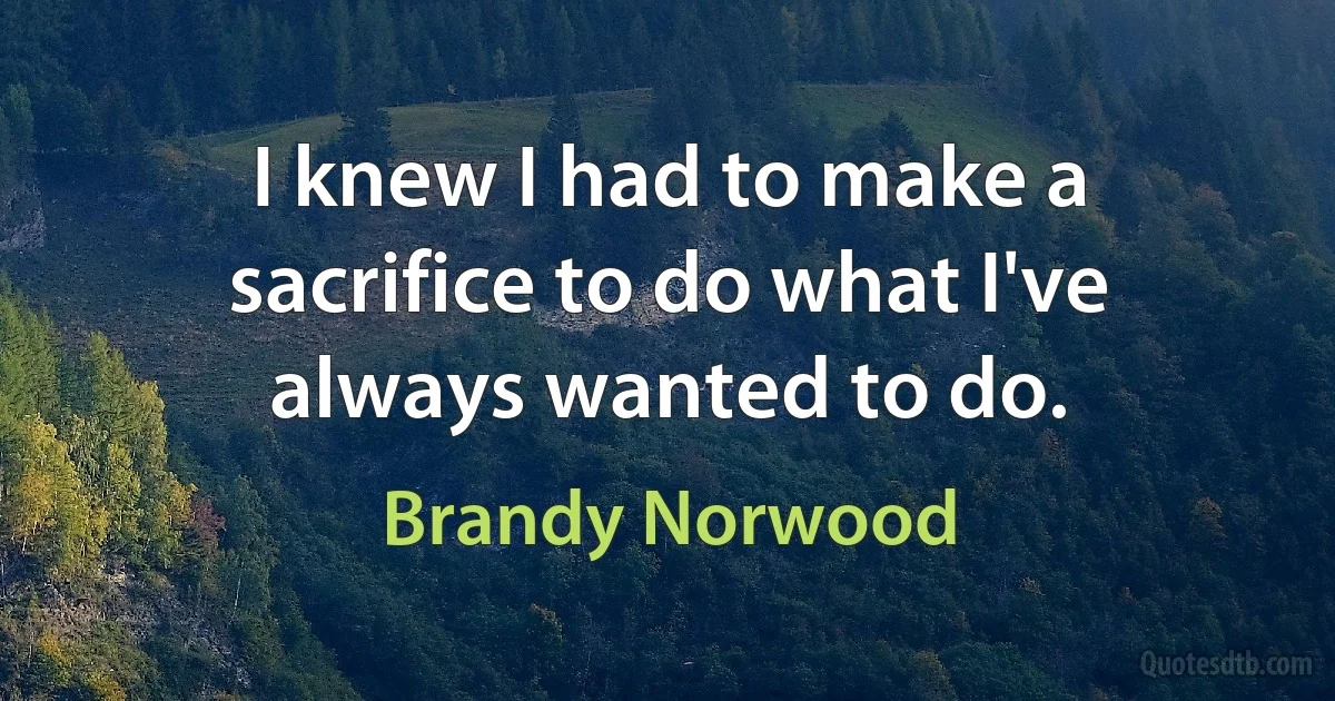 I knew I had to make a sacrifice to do what I've always wanted to do. (Brandy Norwood)