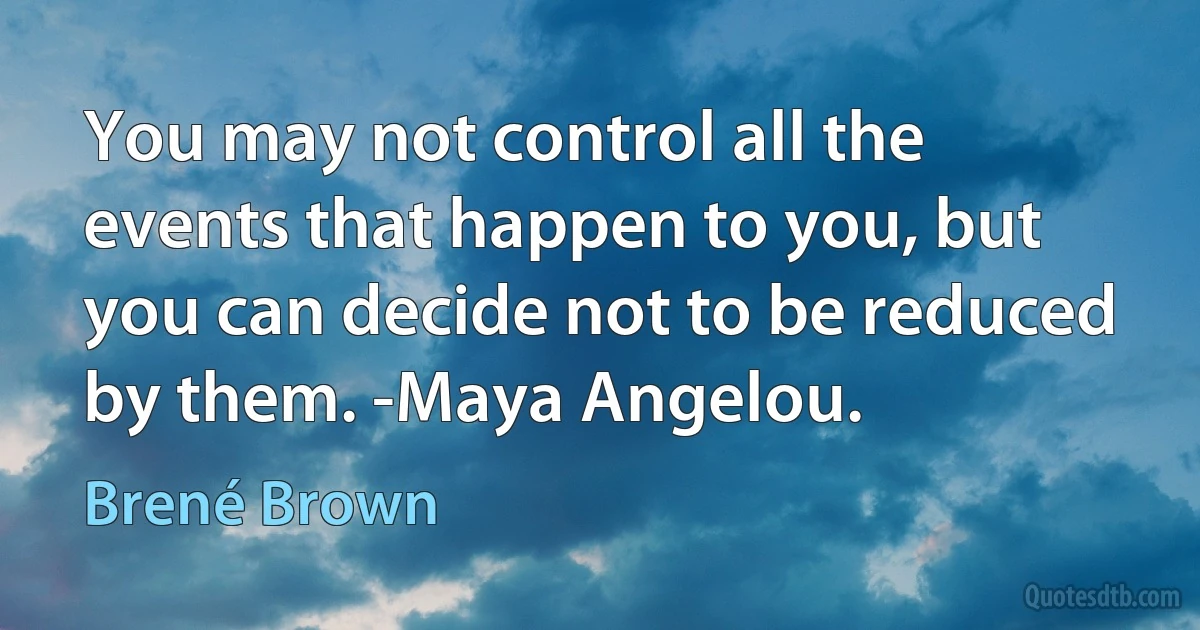 You may not control all the events that happen to you, but you can decide not to be reduced by them. -Maya Angelou. (Brené Brown)