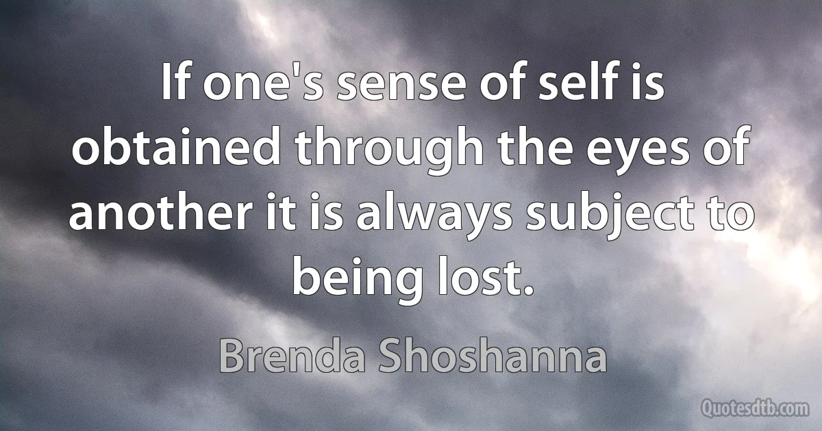 If one's sense of self is obtained through the eyes of another it is always subject to being lost. (Brenda Shoshanna)