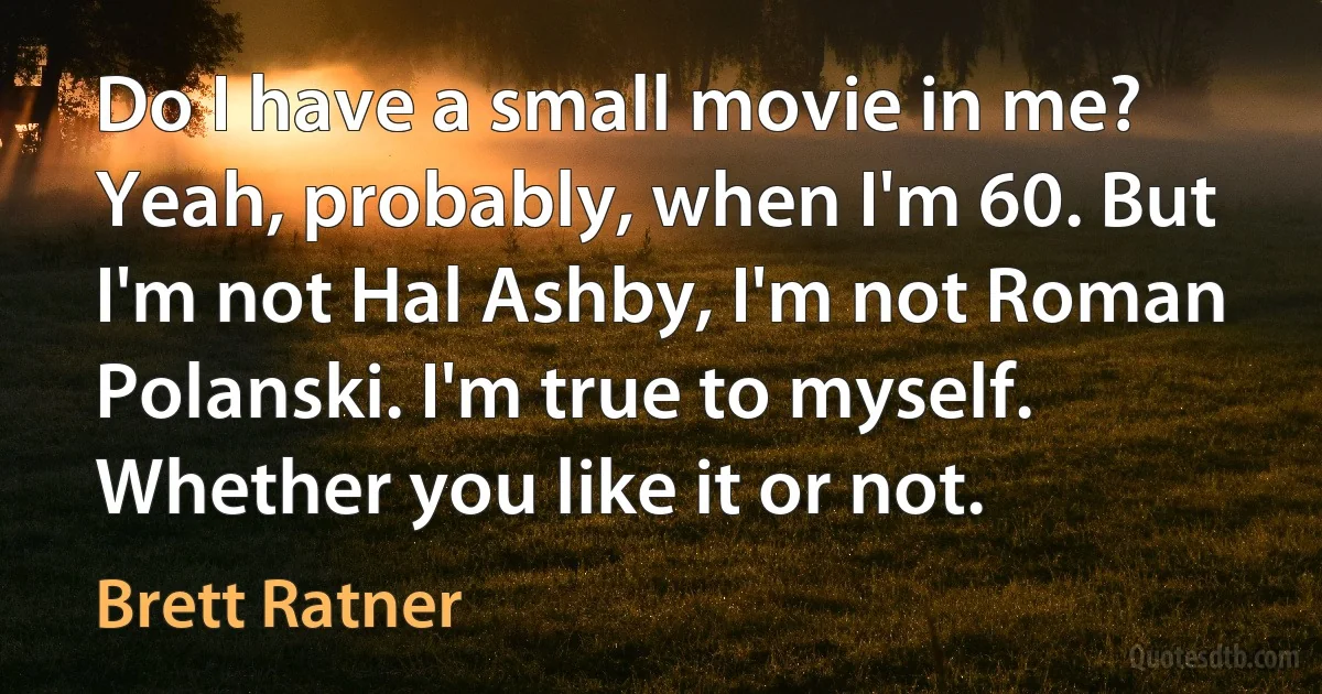 Do I have a small movie in me? Yeah, probably, when I'm 60. But I'm not Hal Ashby, I'm not Roman Polanski. I'm true to myself. Whether you like it or not. (Brett Ratner)