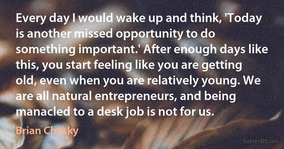 Every day I would wake up and think, 'Today is another missed opportunity to do something important.' After enough days like this, you start feeling like you are getting old, even when you are relatively young. We are all natural entrepreneurs, and being manacled to a desk job is not for us. (Brian Chesky)