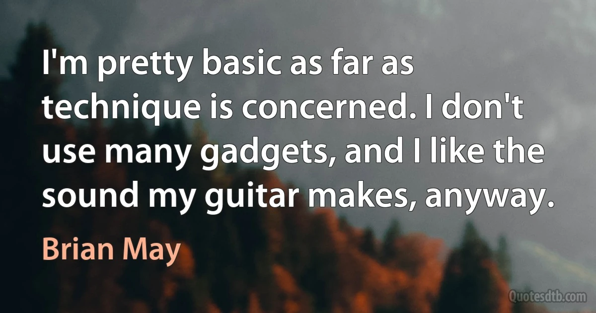 I'm pretty basic as far as technique is concerned. I don't use many gadgets, and I like the sound my guitar makes, anyway. (Brian May)