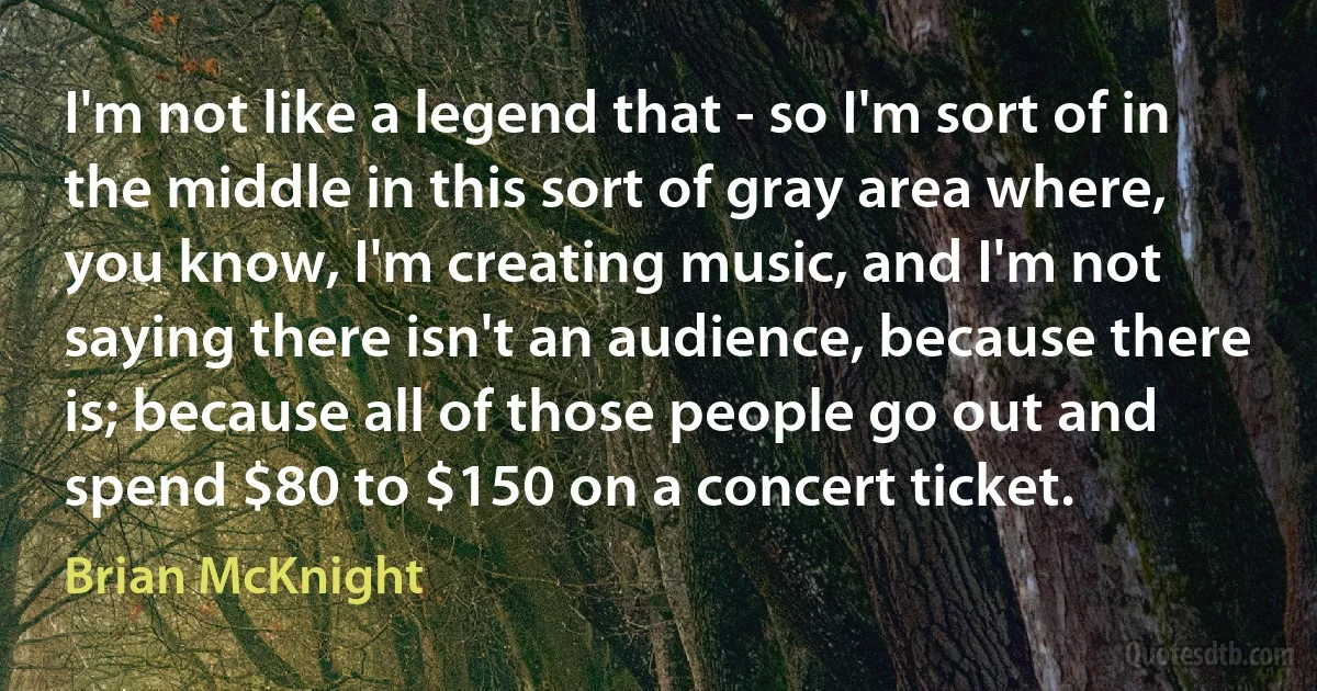 I'm not like a legend that - so I'm sort of in the middle in this sort of gray area where, you know, I'm creating music, and I'm not saying there isn't an audience, because there is; because all of those people go out and spend $80 to $150 on a concert ticket. (Brian McKnight)