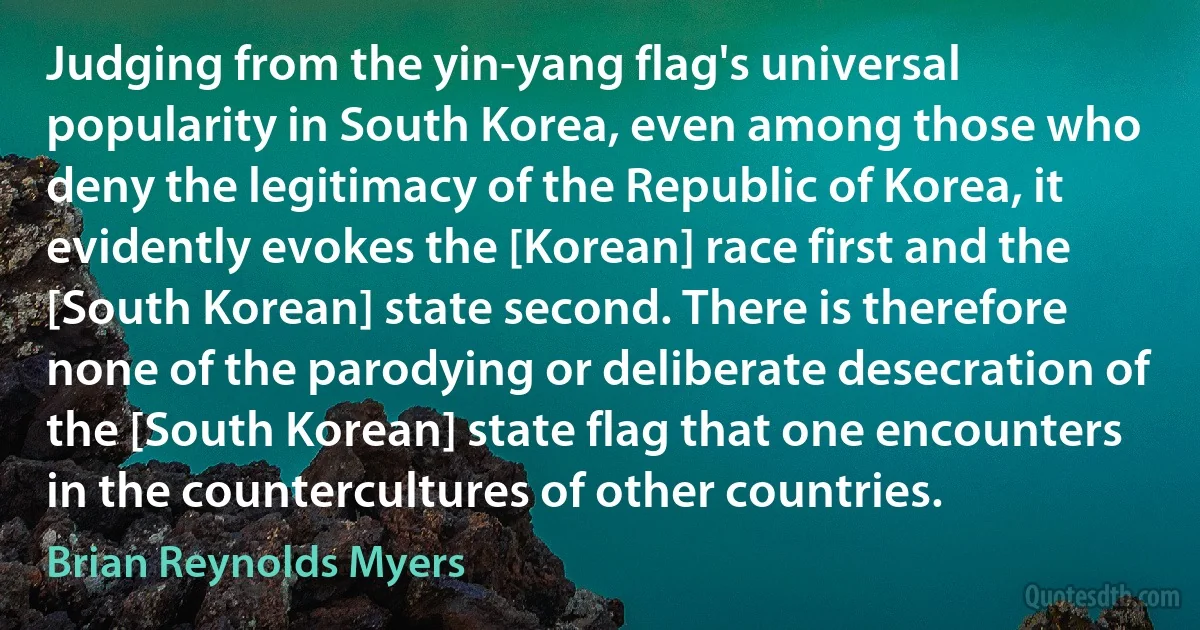 Judging from the yin-yang flag's universal popularity in South Korea, even among those who deny the legitimacy of the Republic of Korea, it evidently evokes the [Korean] race first and the [South Korean] state second. There is therefore none of the parodying or deliberate desecration of the [South Korean] state flag that one encounters in the countercultures of other countries. (Brian Reynolds Myers)