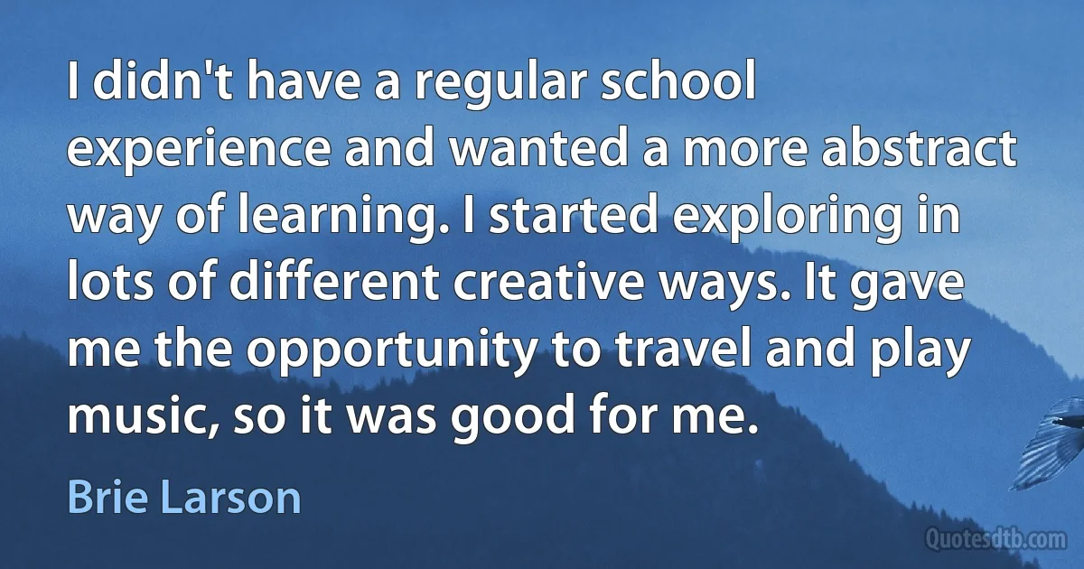 I didn't have a regular school experience and wanted a more abstract way of learning. I started exploring in lots of different creative ways. It gave me the opportunity to travel and play music, so it was good for me. (Brie Larson)