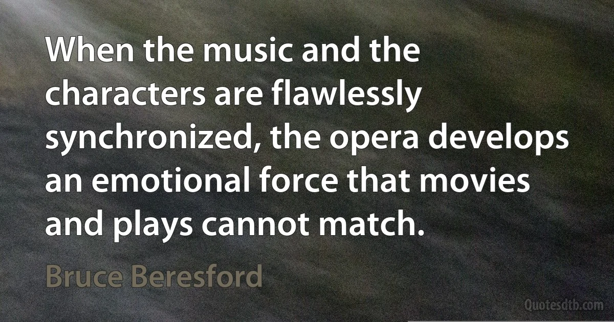 When the music and the characters are flawlessly synchronized, the opera develops an emotional force that movies and plays cannot match. (Bruce Beresford)