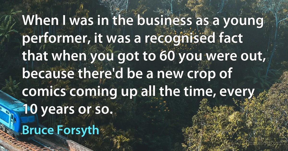 When I was in the business as a young performer, it was a recognised fact that when you got to 60 you were out, because there'd be a new crop of comics coming up all the time, every 10 years or so. (Bruce Forsyth)