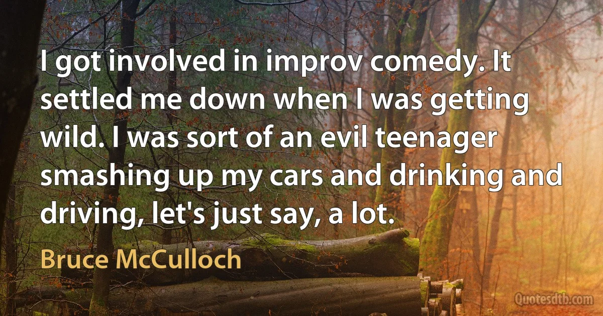 I got involved in improv comedy. It settled me down when I was getting wild. I was sort of an evil teenager smashing up my cars and drinking and driving, let's just say, a lot. (Bruce McCulloch)