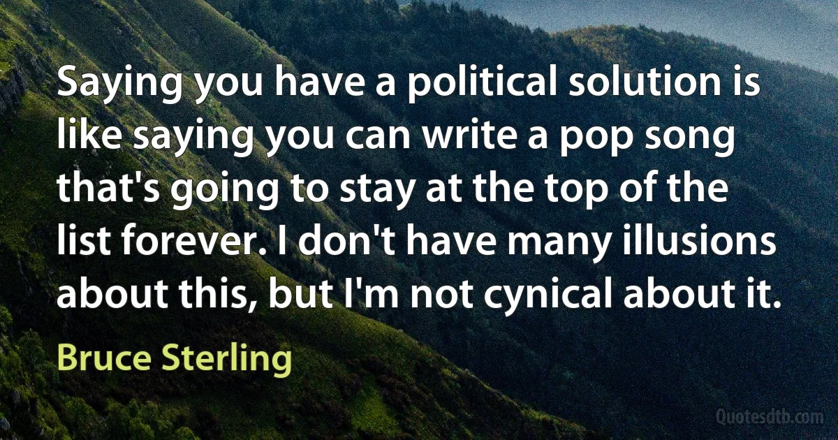 Saying you have a political solution is like saying you can write a pop song that's going to stay at the top of the list forever. I don't have many illusions about this, but I'm not cynical about it. (Bruce Sterling)