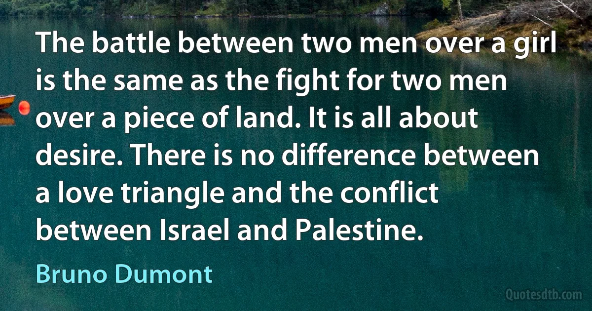 The battle between two men over a girl is the same as the fight for two men over a piece of land. It is all about desire. There is no difference between a love triangle and the conflict between Israel and Palestine. (Bruno Dumont)