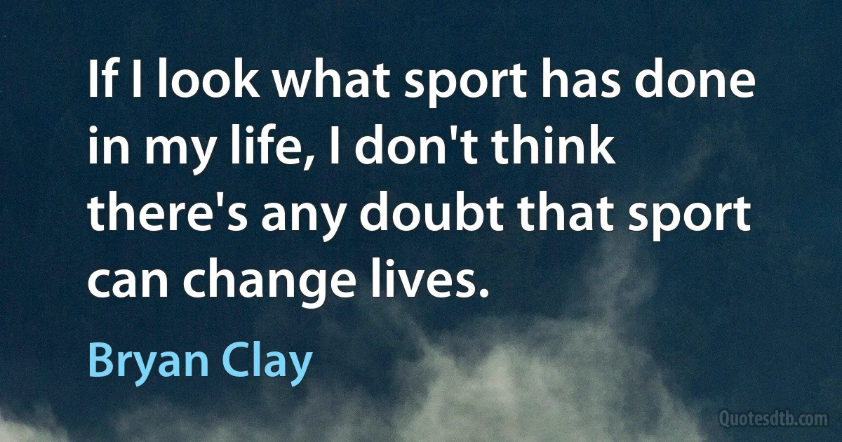 If I look what sport has done in my life, I don't think there's any doubt that sport can change lives. (Bryan Clay)