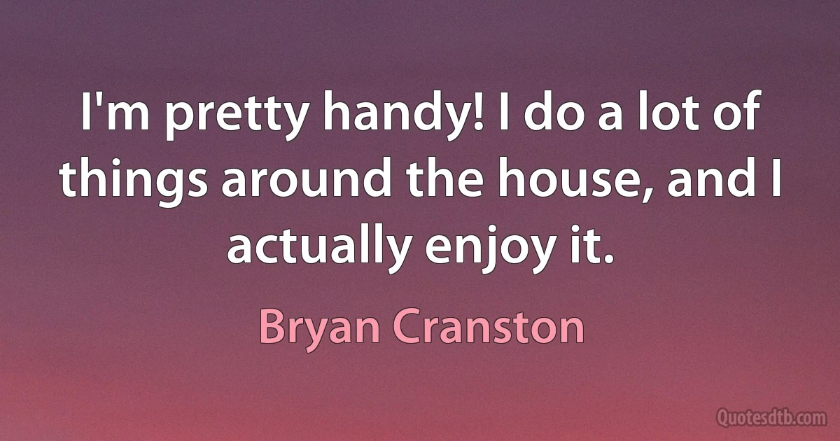 I'm pretty handy! I do a lot of things around the house, and I actually enjoy it. (Bryan Cranston)