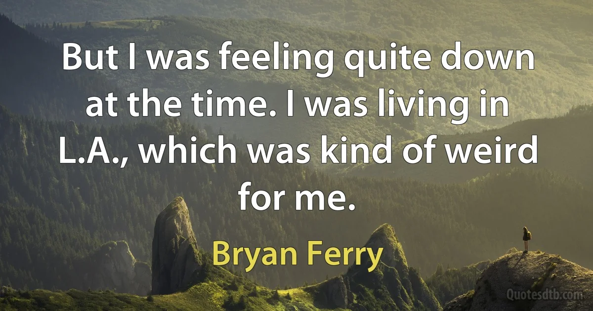 But I was feeling quite down at the time. I was living in L.A., which was kind of weird for me. (Bryan Ferry)