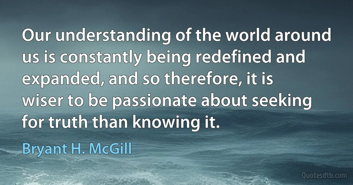 Our understanding of the world around us is constantly being redefined and expanded, and so therefore, it is wiser to be passionate about seeking for truth than knowing it. (Bryant H. McGill)