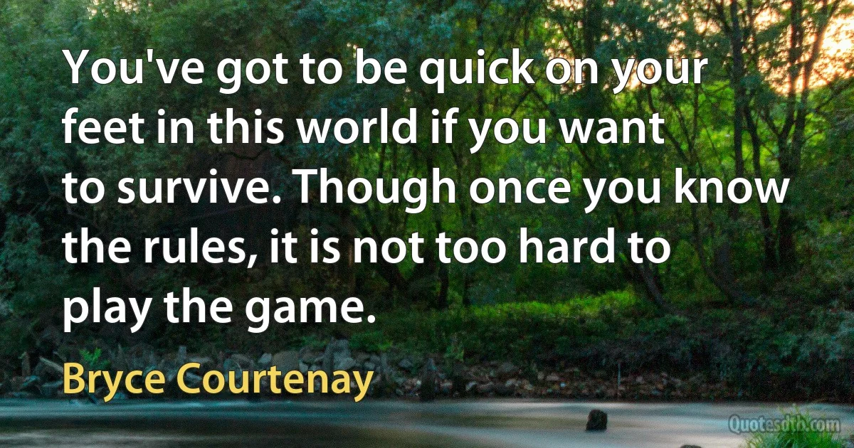 You've got to be quick on your feet in this world if you want to survive. Though once you know the rules, it is not too hard to play the game. (Bryce Courtenay)