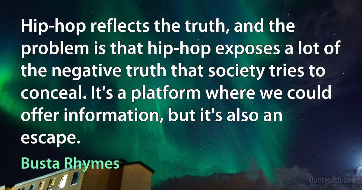 Hip-hop reflects the truth, and the problem is that hip-hop exposes a lot of the negative truth that society tries to conceal. It's a platform where we could offer information, but it's also an escape. (Busta Rhymes)